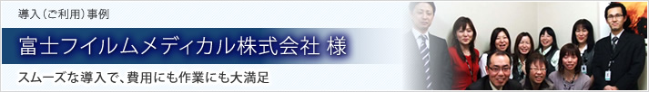 導入（ご利用）事例 富士フイルムメディカル株式会社 様 スムーズな導入で、費用にも作業にも大満足