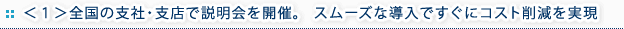 ＜１＞全国の支社・支店で説明会を開催。   スムーズな導入ですぐにコスト削減を実現