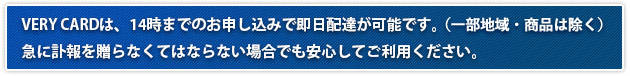 VERY CARDは、14時までのお申し込みで即日配達が可能です。（一部地域・商品は除く）急に訃報を贈らなくてはならない場合でも安心してご利用ください。