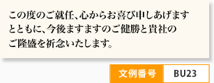 この度のご就任、心からお喜び申しあげます とともに、今後ますますのご健勝と貴社の ご隆盛を祈念いたします。