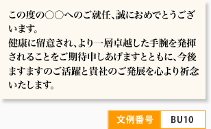 この度の○○へのご就任、誠におめでとうございます。 健康に留意され、より一層卓越した手腕を発揮されることをご期待申しあげますとともに、今後ますますのご活躍と貴社のご発展を心より祈念いたします。