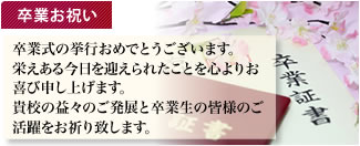 卒業お祝い 卒業式の挙行おめでとうございます。 栄えある今日を迎えられたことを心よりお喜び申し上げます。 貴校の益々のご発展と卒業生の皆様のご活躍をお祈り致します。