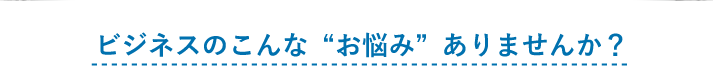 ビジネスのこんな“お悩み”ありませんか？